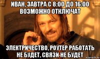 иван, завтра с 8:00 до 16:00 возможно отключат электричество, роутер работать не будет, связи не будет