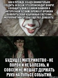 как и прежде, я буду внимательно следить за всем, что происходит вокруг, сообщать вам о самом важном и интересном, а также время от времени появляться на избранных светских мероприятиях, чтобы еще раз доказать: будущее материнство - не порок и не болезнь, и совсем не мешает держать руку на пульсе событий.