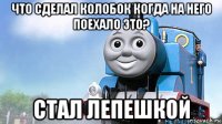 что сделал колобок когда на него поехало это? стал лепешкой