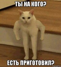 ты на кого? есть приготовил?