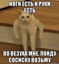 ноги есть и руки есть во везуха мне, пойду сосиску возьму