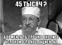 45 тысяч ? борменталъ срочно вколите успокоителъное пациенту !