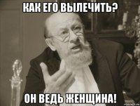 как его вылечить? он ведь женщина!