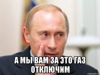  а мы вам за это газ отключим