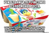 учительница:перечислите все гормоны роста. я:растишка творожок, растишка йогурт, растишка питьевой йогурт, растишка молочный коктейль! учительница:штоооооооооооооооооооо????!!!!