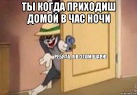 ты когда приходиш домой в час ночи 