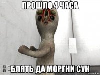 прошло 4 часа блять да моргни сук