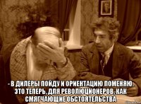  - в дилеры пойду и ориентацию поменяю. это теперь, для революционеров, как смягчающие обстоятельства