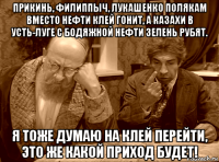 прикинь, филиппыч, лукашенко полякам вместо нефти клей гонит, а казахи в усть-луге с бодяжной нефти зелень рубят. я тоже думаю на клей перейти, это же какой приход будет!