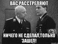 вас расстреляют ничего не сделал,только зашел!