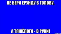 не бери ерунду в голову, а тяжёлого - в руки!
