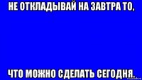 не откладывай на завтра то, что можно сделать сегодня.