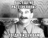 вас еще не расстреляли? тогда я иду к вам