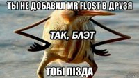 ты не добавил mr flost в друзя тобi пiзда