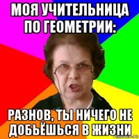 моя учительница по геометрии: разнов, ты ничего не добьёшься в жизни