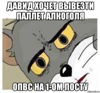 давид хочет вывезти паллет алкоголя опвс на 1-ом посту
