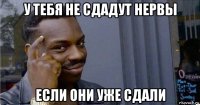 у тебя не сдадут нервы если они уже сдали