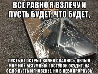 всё равно я взлечу и пусть будет, что будет, пусть на острые камни свалюсь, целый мир мой безумный поступок осудит, на одно пусть мгновенье, но в небо прорвусь