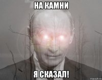 на камни я сказал!