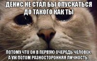 денис не стал бы опускаться до такого как ты потому что он в первую очередь человек. а уж потом разносторонняя личность!