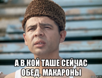  а в кой таше сейчас обед. макароны