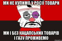 ми не купимо у росії товари ми і без кацапських товарів і газу проживемо