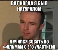 вот когда я был натуралом я учился сосать по фильмам с его участием!