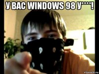 у вас windows 98 у****! 