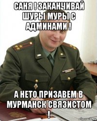 саня ! заканчивай шуры муры с админами ! а нето призавем в мурманск связистом !