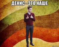 денис - это наше 