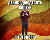 денис! дай десять копеек я те говорю