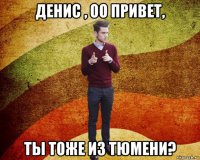 денис , оо привет, ты тоже из тюмени?