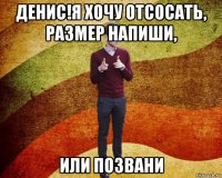 денис!я хочу отсосать, размер напиши, или позвани