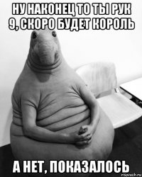 ну наконец то ты рук 9, скоро будет король а нет, показалось