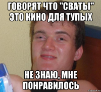 говорят что "сваты" это кино для тупых не знаю, мне понравилось