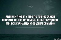 Мужики любят стерв по той же самой причине, по которой бабы любят мудаков. Мы все кучка идиотов.Днем семьи)))