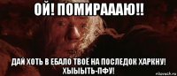 ой! помираааю!! дай хоть в ебало твоё на последок харкну! хыыыть-пфу!