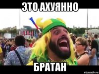 это ахуянно братан