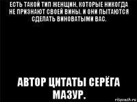 есть такой тип женщин, которые никогда не признают своей вины. и они пытаются сделать виноватыми вас. автор цитаты серёга мазур.