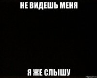 не видешь меня я же слышу