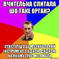 вчителька спитала шо таке орган? отвєтіл шо це музикальний інструмент з одною дудкою на якому грає моя мала