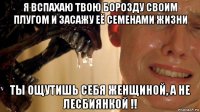 я вспахаю твою борозду своим плугом и засажу её семенами жизни ты ощутишь себя женщиной, а не лесбиянкой !!
