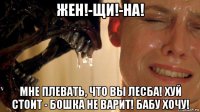 жен!-щи!-на! мне плевать, что вы лесба! хуй стоит - бошка не варит! бабу хочу!