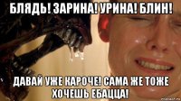 блядь! зарина! урина! блин! давай уже кароче! сама же тоже хочешь ебацца!