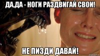 да,да - ноги раздвигай свои! не пизди давай!