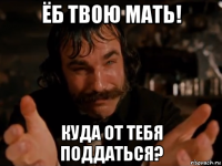 ёб твою мать! куда от тебя поддаться?