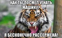 как ты посмел угнать машину? я бесконечно рассержена!