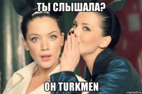 ты слышала? он turkmen