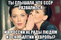 ты слышала, что ссср развалился и в россии не рады людям из снг, балтии и европы?