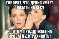 говорят, что денис умеет трахать на весу и потом продолжает на кровати дотрахивать!